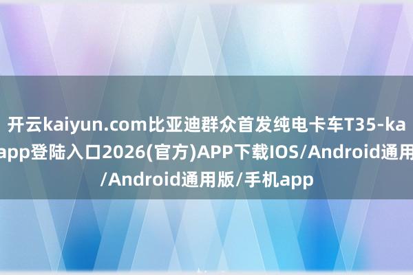 开云kaiyun.com比亚迪群众首发纯电卡车T35-kai云体育网页app登陆入口2026(官方)APP下载IOS/Android通用版/手机app