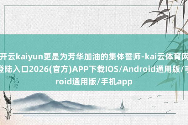 开云kaiyun更是为芳华加油的集体誓师-kai云体育网页app登陆入口2026(官方)APP下载IOS/Android通用版/手机app