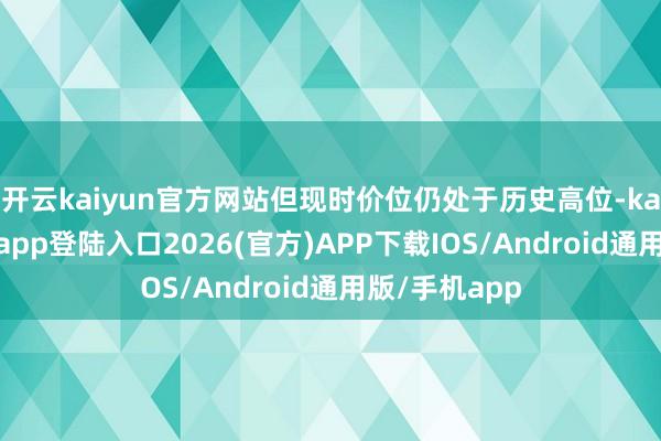 开云kaiyun官方网站但现时价位仍处于历史高位-kai云体育网页app登陆入口2026(官方)APP下载IOS/Android通用版/手机app