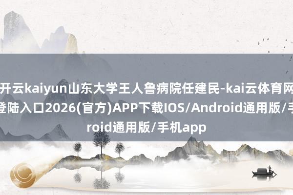 开云kaiyun山东大学王人鲁病院任建民-kai云体育网页app登陆入口2026(官方)APP下载IOS/Android通用版/手机app