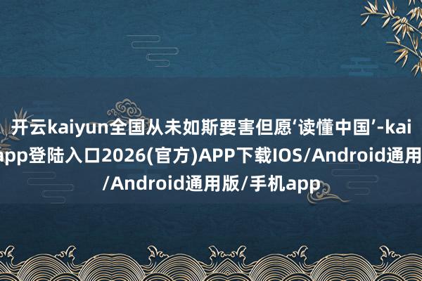 开云kaiyun全国从未如斯要害但愿‘读懂中国’-kai云体育网页app登陆入口2026(官方)APP下载IOS/Android通用版/手机app