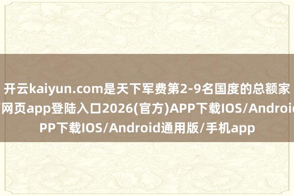 开云kaiyun.com是天下军费第2-9名国度的总额家喻户晓-kai云体育网页app登陆入口2026(官方)APP下载IOS/Android通用版/手机app