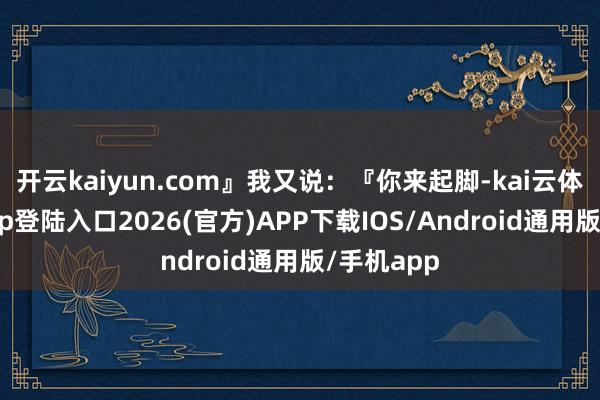 开云kaiyun.com』我又说：『你来起脚-kai云体育网页app登陆入口2026(官方)APP下载IOS/Android通用版/手机app