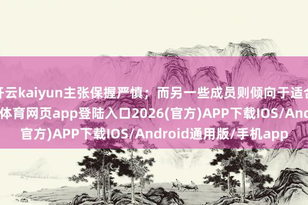 开云kaiyun主张保握严慎；而另一些成员则倾向于适合经济放缓趋势-kai云体育网页app登陆入口2026(官方)APP下载IOS/Android通用版/手机app