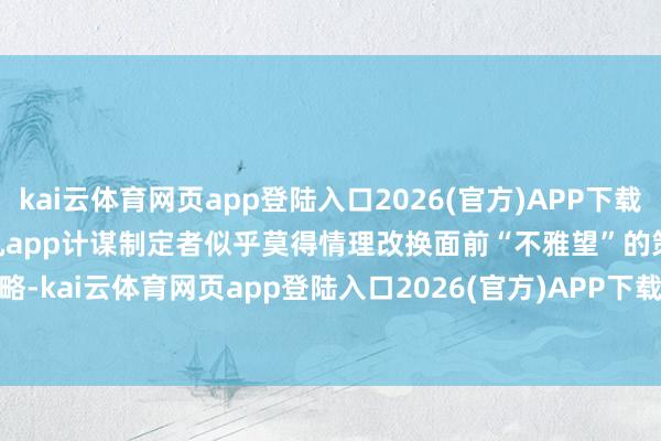 kai云体育网页app登陆入口2026(官方)APP下载IOS/Android通用版/手机app计谋制定者似乎莫得情理改换面前“不雅望”的策略-kai云体育网页app登陆入口2026(官方)APP下载IOS/Android通用版/手机app