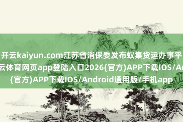 开云kaiyun.com江苏省消保委发布蚁集货运办事平台破钞看望陈诉-kai云体育网页app登陆入口2026(官方)APP下载IOS/Android通用版/手机app