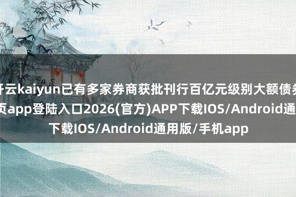 开云kaiyun已有多家券商获批刊行百亿元级别大额债券-kai云体育网页app登陆入口2026(官方)APP下载IOS/Android通用版/手机app