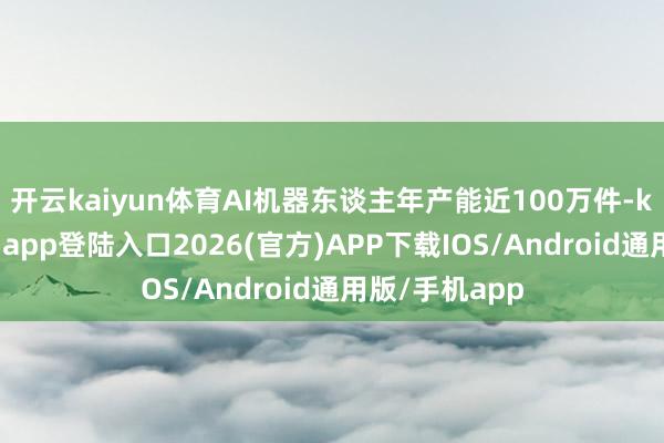 开云kaiyun体育AI机器东谈主年产能近100万件-kai云体育网页app登陆入口2026(官方)APP下载IOS/Android通用版/手机app