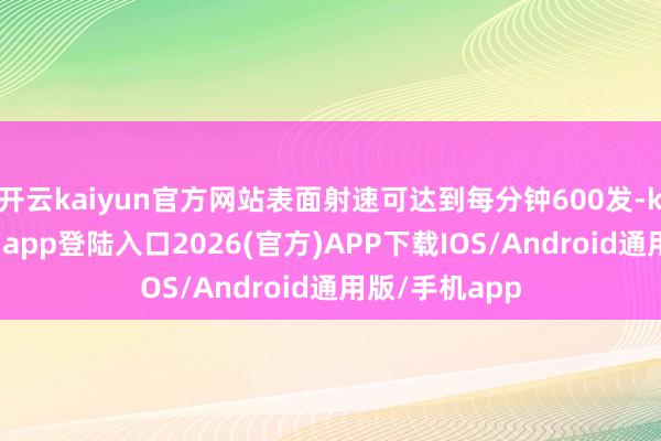 开云kaiyun官方网站表面射速可达到每分钟600发-kai云体育网页app登陆入口2026(官方)APP下载IOS/Android通用版/手机app