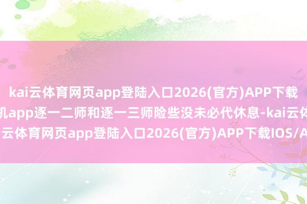 kai云体育网页app登陆入口2026(官方)APP下载IOS/Android通用版/手机app逐一二师和逐一三师险些没未必代休息-kai云体育网页app登陆入口2026(官方)APP下载IOS/Android通用版/手机app