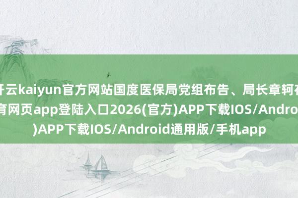 开云kaiyun官方网站国度医保局党组布告、局长章轲在致辞默示-kai云体育网页app登陆入口2026(官方)APP下载IOS/Android通用版/手机app