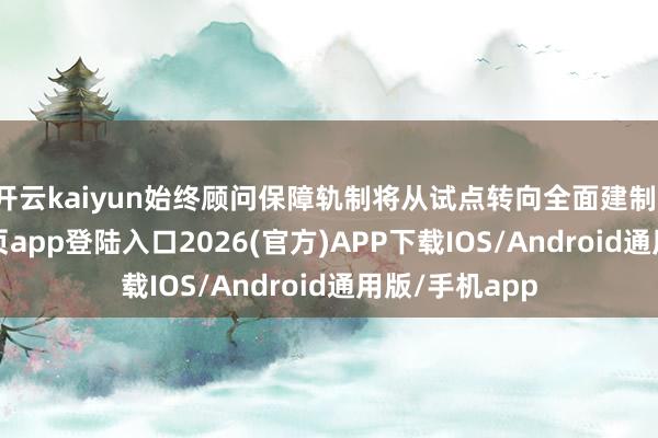 开云kaiyun始终顾问保障轨制将从试点转向全面建制-kai云体育网页app登陆入口2026(官方)APP下载IOS/Android通用版/手机app