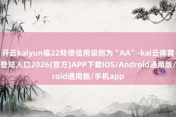 开云kaiyun福22转债信用级别为“AA”-kai云体育网页app登陆入口2026(官方)APP下载IOS/Android通用版/手机app