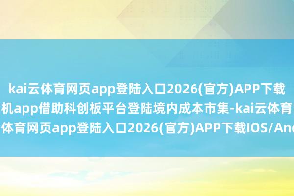 kai云体育网页app登陆入口2026(官方)APP下载IOS/Android通用版/手机app借助科创板平台登陆境内成本市集-kai云体育网页app登陆入口2026(官方)APP下载IOS/Android通用版/手机app