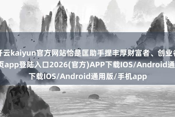开云kaiyun官方网站恰是匡助手捏丰厚财富者、创业者-kai云体育网页app登陆入口2026(官方)APP下载IOS/Android通用版/手机app