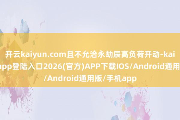 开云kaiyun.com且不允洽永劫辰高负荷开动-kai云体育网页app登陆入口2026(官方)APP下载IOS/Android通用版/手机app