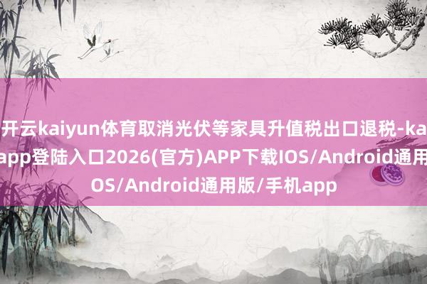 开云kaiyun体育取消光伏等家具升值税出口退税-kai云体育网页app登陆入口2026(官方)APP下载IOS/Android通用版/手机app