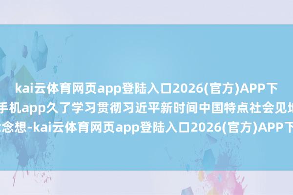 kai云体育网页app登陆入口2026(官方)APP下载IOS/Android通用版/手机app久了学习贯彻习近平新时间中国特点社会见地念念想-kai云体育网页app登陆入口2026(官方)APP下载IOS/Android通用版/手机app