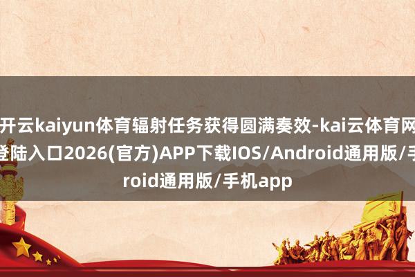 开云kaiyun体育辐射任务获得圆满奏效-kai云体育网页app登陆入口2026(官方)APP下载IOS/Android通用版/手机app