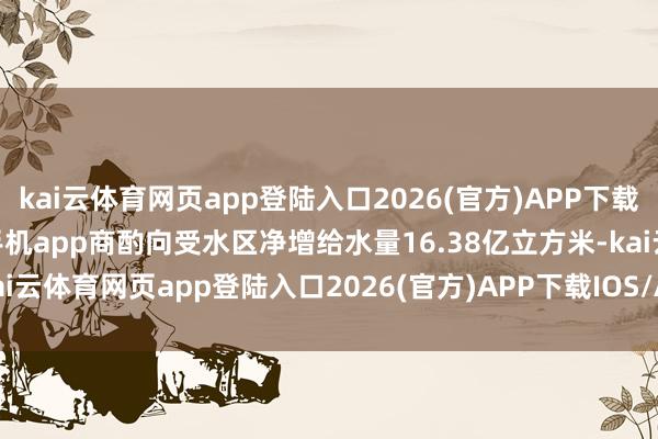 kai云体育网页app登陆入口2026(官方)APP下载IOS/Android通用版/手机app商酌向受水区净增给水量16.38亿立方米-kai云体育网页app登陆入口2026(官方)APP下载IOS/Android通用版/手机app
