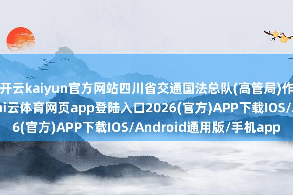 开云kaiyun官方网站四川省交通国法总队(高管局)作事监管处处长蒋帅-kai云体育网页app登陆入口2026(官方)APP下载IOS/Android通用版/手机app